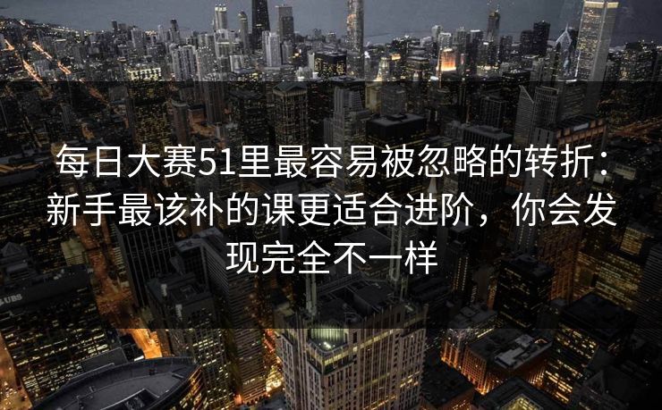 每日大赛51里最容易被忽略的转折：新手最该补的课更适合进阶，你会发现完全不一样