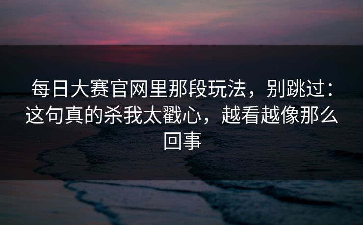 <strong>每日大赛</strong>官网里那段玩法，别跳过：这句真的杀我太戳心，越看越像那么回事