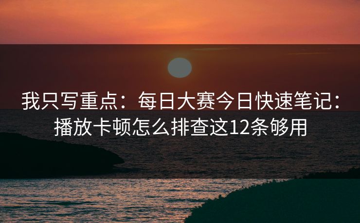 我只写重点：<strong>每日大赛</strong>今日快速笔记：播放卡顿怎么排查这12条够用