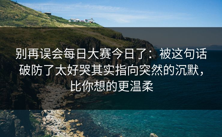 别再误会每日大赛今日了：被这句话破防了太好哭其实指向突然的沉默，比你想的更温柔