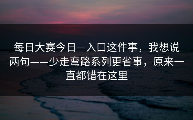 每日大赛今日—入口这件事，我想说两句——少走弯路系列更省事，原来一直都错在这里