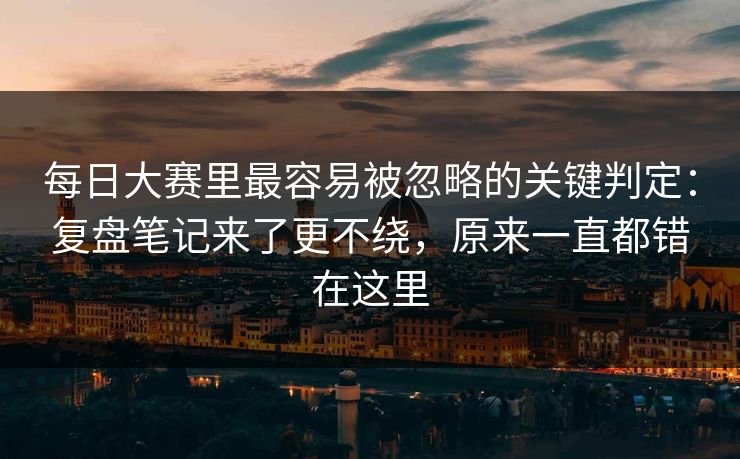 <strong>每日大赛</strong>里最容易被忽略的关键判定：复盘笔记来了更不绕，原来一直都错在这里