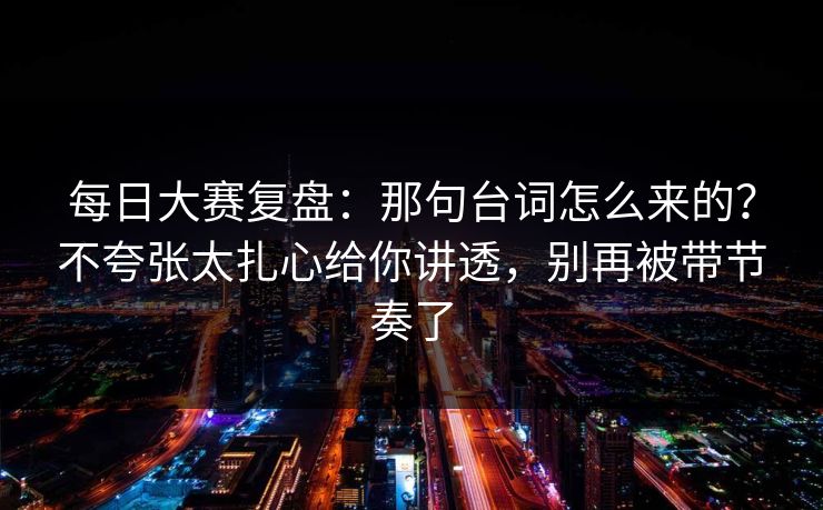 <strong>每日大赛</strong>复盘：那句台词怎么来的？不夸张太扎心给你讲透，别再被带节奏了