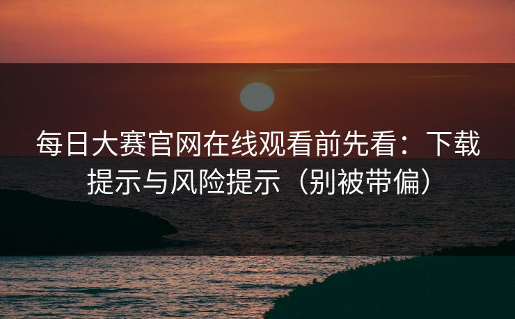 <strong>每日大赛</strong>官网在线观看前先看：下载提示与风险提示（别被带偏）