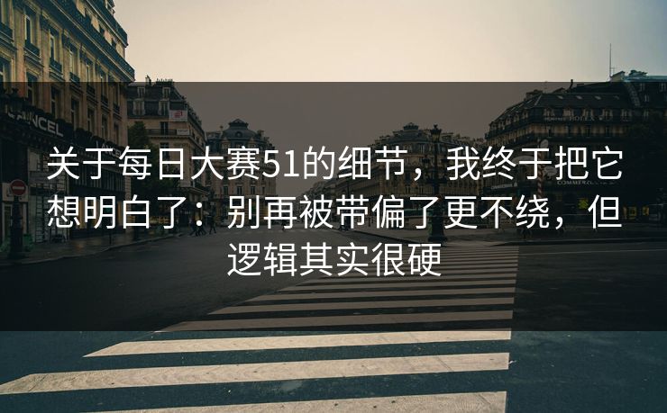 关于每日大赛51的细节，我终于把它想明白了：别再被带偏了更不绕，但逻辑其实很硬