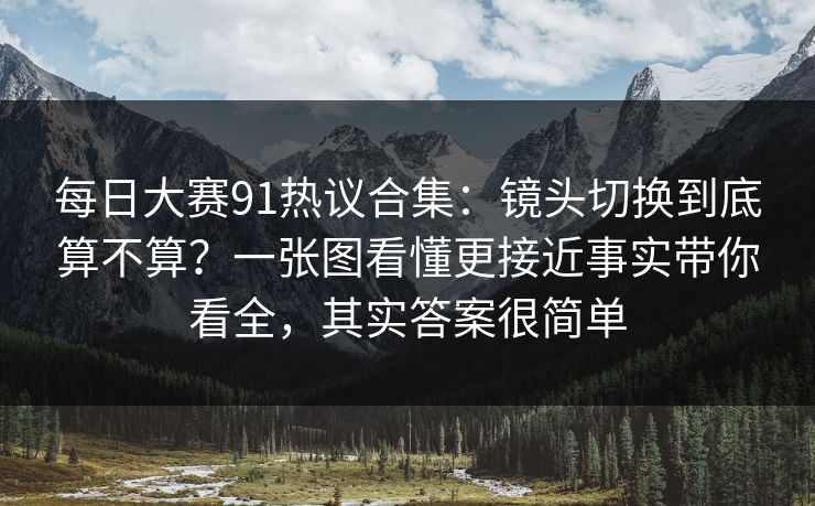 <strong>每日大赛</strong>91热议合集：镜头切换到底算不算？一张图看懂更接近事实带你看全，其实答案很简单