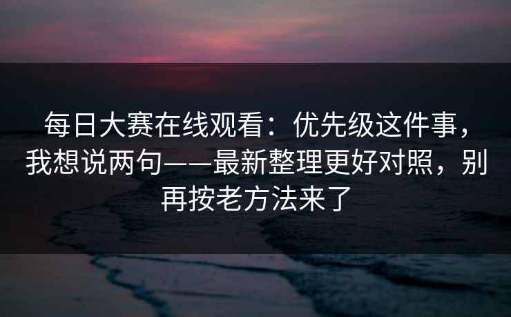 <strong>每日大赛</strong>在线观看：优先级这件事，我想说两句——最新整理更好对照，别再按老方法来了