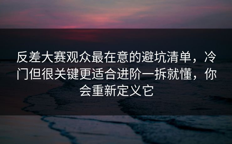 反差大赛观众最在意的避坑清单，冷门但很关键更适合进阶一拆就懂，你会重新定义它