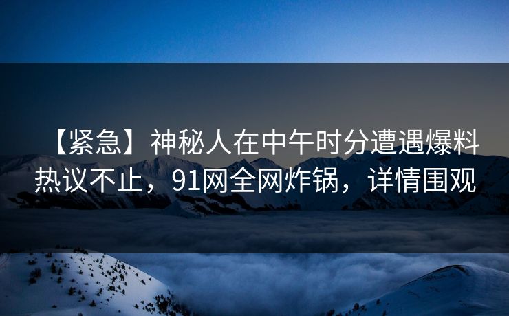 【紧急】神秘人在中午时分遭遇爆料 热议不止，91网全网炸锅，详情围观