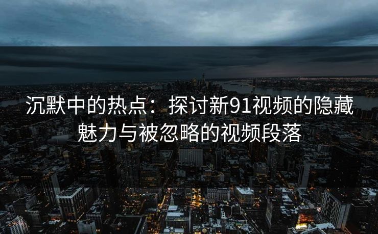 沉默中的热点：探讨新91视频的隐藏魅力与被忽略的视频段落
