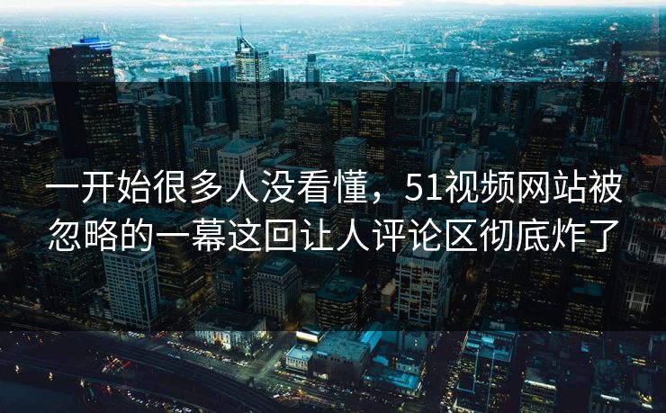 一开始很多人没看懂，51视频网站被忽略的一幕这回让人评论区彻底炸了