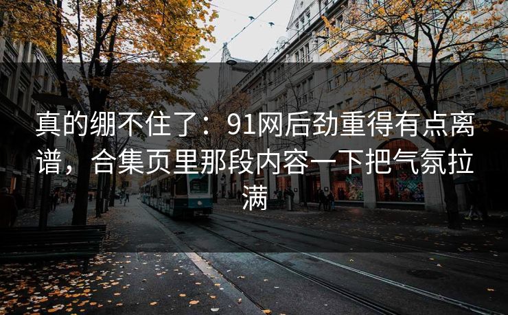 真的绷不住了：91网后劲重得有点离谱，合集页里那段内容一下把气氛拉满