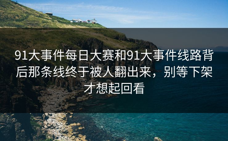 91大事件每日大赛和91大事件线路背后那条线终于被人翻出来，别等下架才想起回看