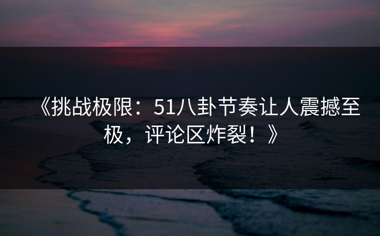 《挑战极限：51八卦节奏让人震撼至极，评论区炸裂！》