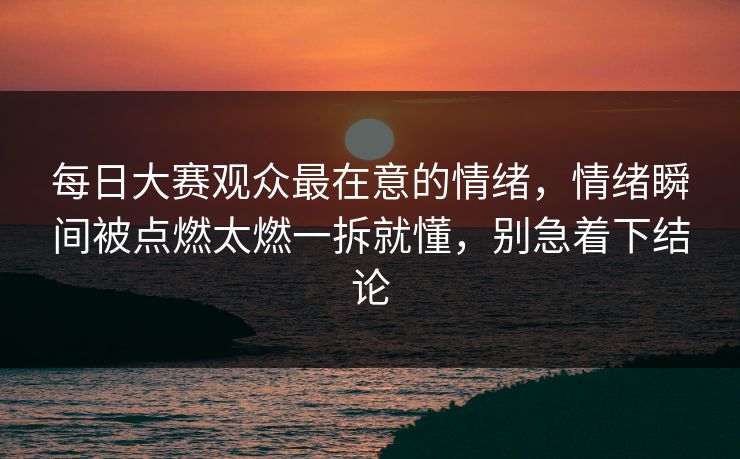 每日大赛观众最在意的情绪，情绪瞬间被点燃太燃一拆就懂，别急着下结论