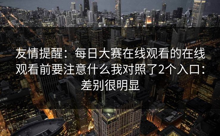 友情提醒：每日大赛在线观看的在线观看前要注意什么我对照了2个入口：差别很明显