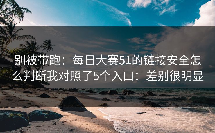 别被带跑：<strong>每日大赛</strong>51的链接安全怎么判断我对照了5个入口：差别很明显