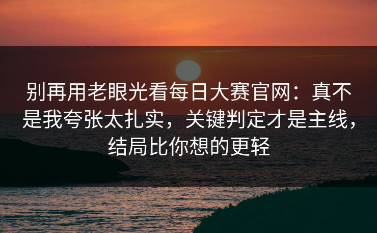 别再用老眼光看<strong>每日大赛</strong>官网：真不是我夸张太扎实，关键判定才是主线，结局比你想的更轻