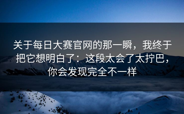 关于<strong>每日大赛</strong>官网的那一瞬，我终于把它想明白了：这段太会了太拧巴，你会发现完全不一样
