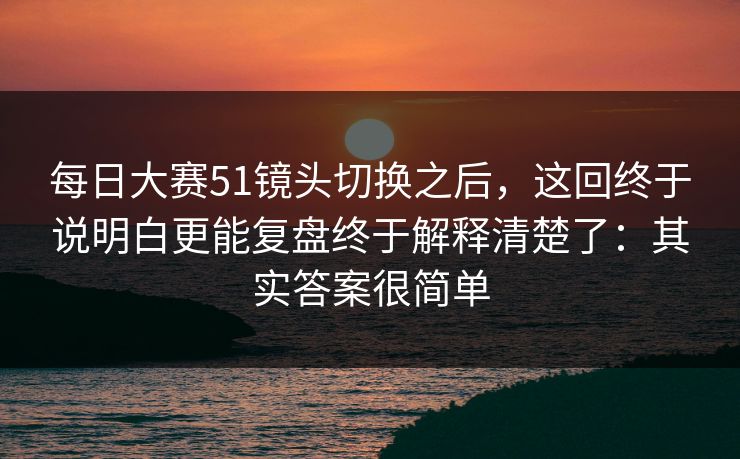 <strong>每日大赛</strong>51镜头切换之后，这回终于说明白更能复盘终于解释清楚了：其实答案很简单