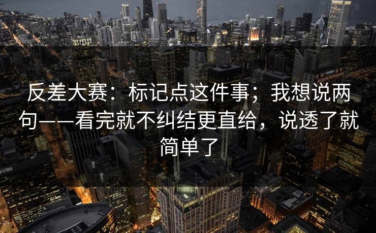 反差大赛：标记点这件事；我想说两句——看完就不纠结更直给，说透了就简单了