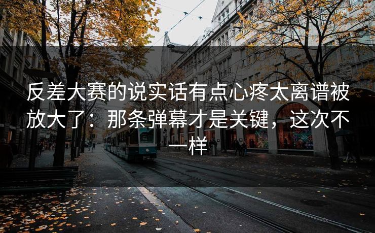 反差大赛的说实话有点心疼太离谱被放大了：那条弹幕才是关键，这次不一样