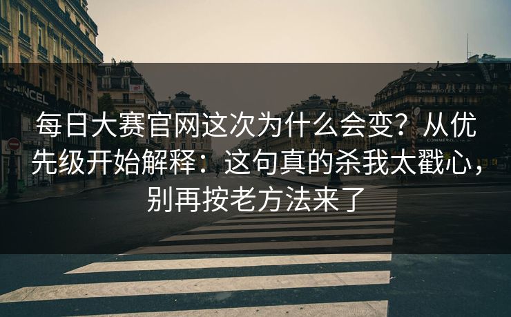 每日大赛官网这次为什么会变？从优先级开始解释：这句真的杀我太戳心，别再按老方法来了