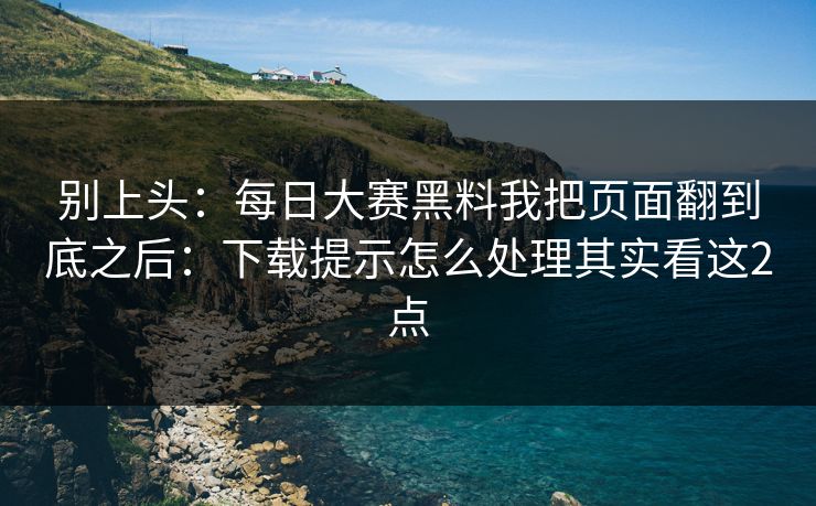 别上头：<strong>每日大赛</strong>黑料我把页面翻到底之后：下载提示怎么处理其实看这2点