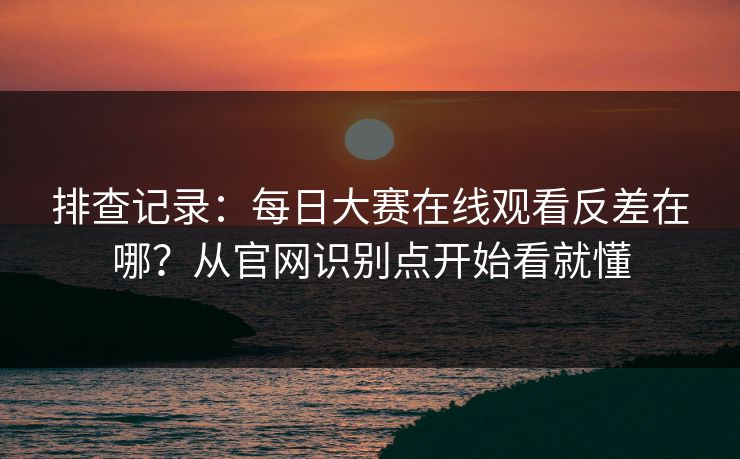 排查记录：<strong>每日大赛</strong>在线观看反差在哪？从官网识别点开始看就懂