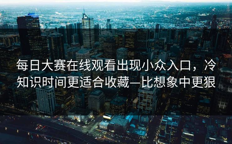 每日大赛在线观看出现小众入口，冷知识时间更适合收藏—比想象中更狠