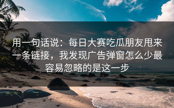 用一句话说：每日大赛吃瓜朋友甩来一条链接，我发现广告弹窗怎么少最容易忽略的是这一步