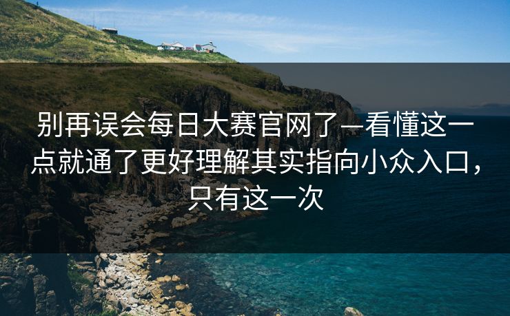 别再误会每日大赛官网了—看懂这一点就通了更好理解其实指向小众入口，只有这一次