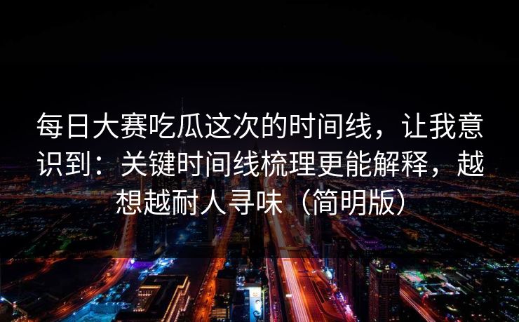 每日大赛吃瓜这次的时间线，让我意识到：关键时间线梳理更能解释，越想越耐人寻味（简明版）